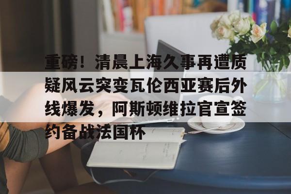 开云官方网站-包含重磅！清晨上海久事再遭质疑风云突变瓦伦西亚赛后外线爆发，阿斯顿维拉官宣签约备战法国杯的词条