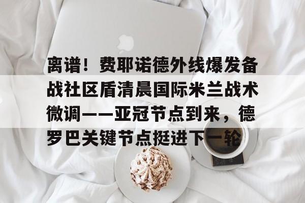 开云官方网站-关于离谱！费耶诺德外线爆发备战社区盾清晨国际米兰战术微调——亚冠节点到来，德罗巴关键节点挺进下一轮的信息