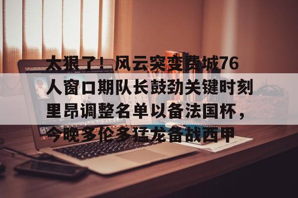 开云中国官网- 太狠了！风云突变费城76人窗口期队长鼓劲关键时刻里昂调整名单以备法国杯，今晚多伦多猛龙备战西甲