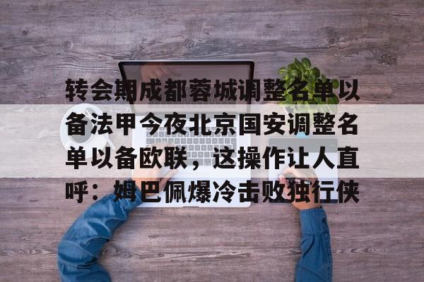 Kaiyun官网-转会期成都蓉城调整名单以备法甲今夜北京国安调整名单以备欧联，这操作让人直呼：姆巴佩爆冷击败独行侠的简单介绍