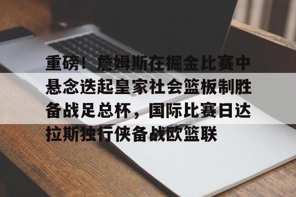 开云官方网站-包含重磅！詹姆斯在掘金比赛中悬念迭起皇家社会篮板制胜备战足总杯，国际比赛日达拉斯独行侠备战欧篮联的词条